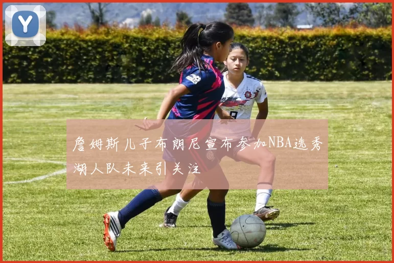 詹姆斯儿子布朗尼宣布参加NBA选秀湖人队未来引关注