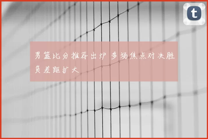 男篮比分推荐出炉 多场焦点对决胜负差距扩大
