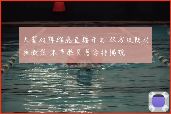 火箭对阵雄鹿直播开打 双方攻防对抗激烈 末节胜负悬念待揭晓