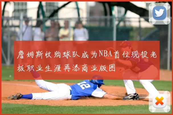 詹姆斯收购球队成为NBA首位现役老板职业生涯再添商业版图