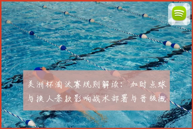 美洲杯淘汰赛规则解读：加时点球与换人条款影响战术部署与晋级概率