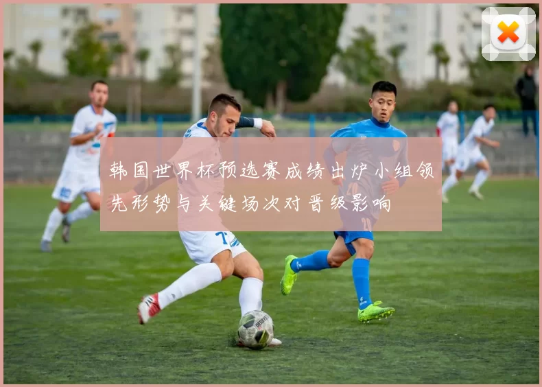 韩国世界杯预选赛成绩出炉小组领先形势与关键场次对晋级影响