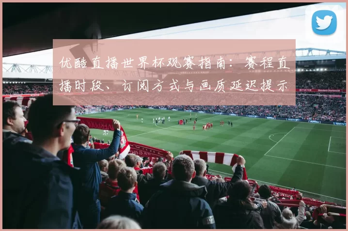优酷直播世界杯观赛指南：赛程直播时段、订阅方式与画质延迟提示