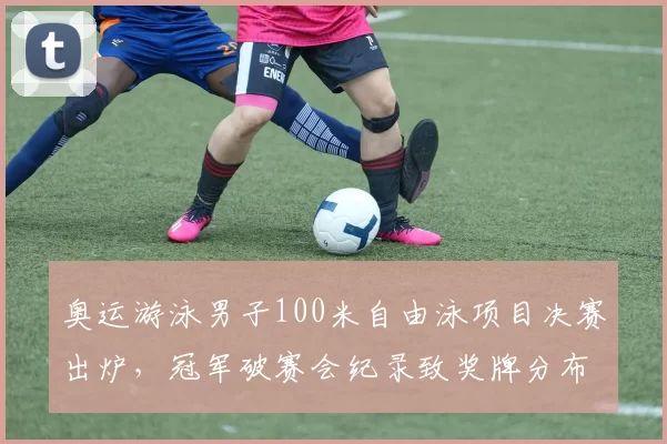 奥运游泳男子100米自由泳项目决赛出炉，冠军破赛会纪录致奖牌分布生变