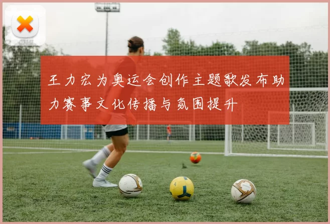 王力宏为奥运会创作主题歌发布助力赛事文化传播与氛围提升