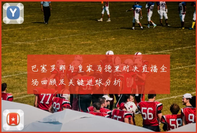 巴塞罗那与皇家马德里对决直播全场回顾及关键进球分析