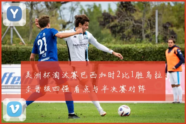 美洲杯淘汰赛巴西加时2比1胜乌拉圭晋级四强 看点与半决赛对阵