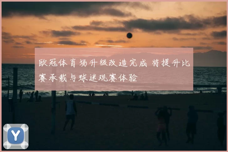 欧冠体育场升级改造完成 将提升比赛承载与球迷观赛体验