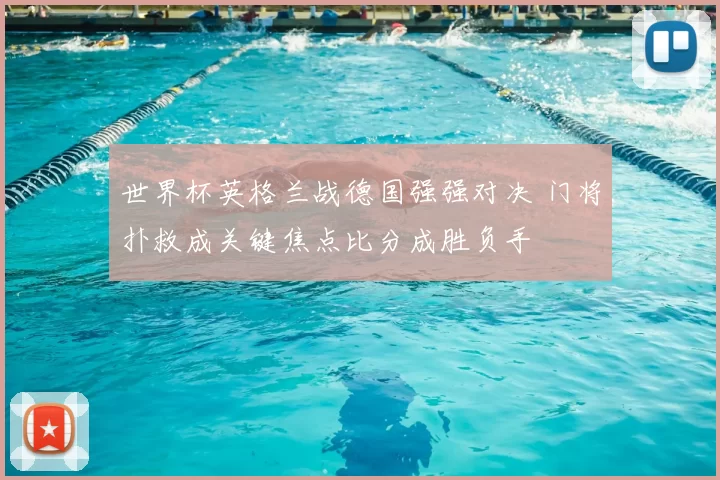 世界杯英格兰战德国强强对决 门将扑救成关键焦点比分成胜负手