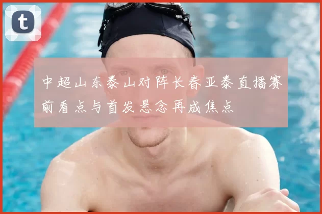 中超山东泰山对阵长春亚泰直播赛前看点与首发悬念再成焦点