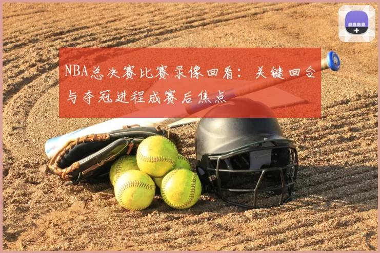 NBA总决赛比赛录像回看：关键回合与夺冠进程成赛后焦点