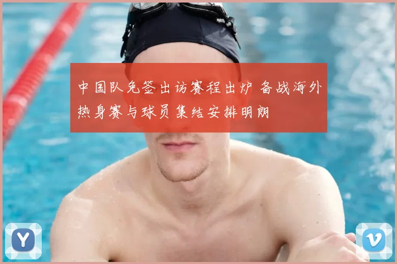中国队免签出访赛程出炉 备战海外热身赛与球员集结安排明朗
