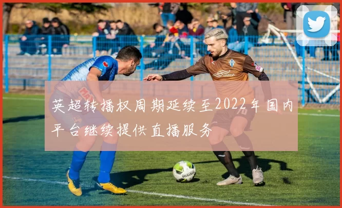 英超转播权周期延续至2022年国内平台继续提供直播服务