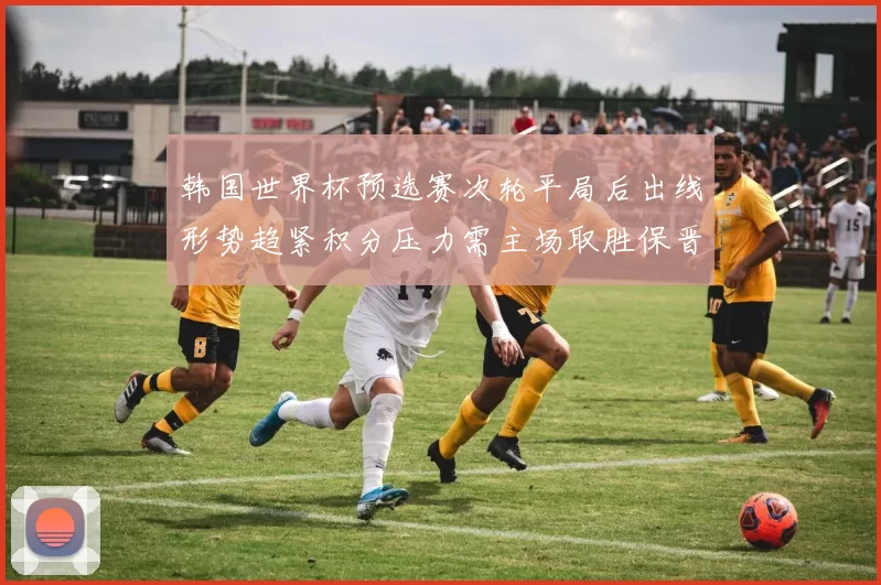 韩国世界杯预选赛次轮平局后出线形势趋紧积分压力需主场取胜保晋级
