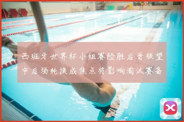 西班牙世界杯小组赛险胜后晋级望中后场轮换成焦点将影响淘汰赛备战