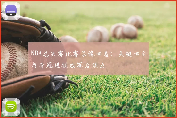 NBA总决赛比赛录像回看：关键回合与夺冠进程成赛后焦点