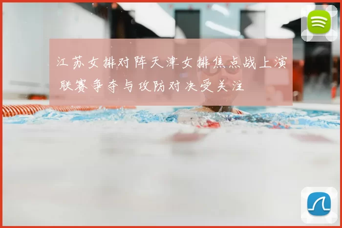 江苏女排对阵天津女排焦点战上演 联赛争夺与攻防对决受关注
