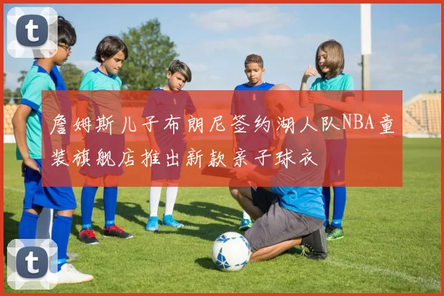 詹姆斯儿子布朗尼签约湖人队NBA童装旗舰店推出新款亲子球衣