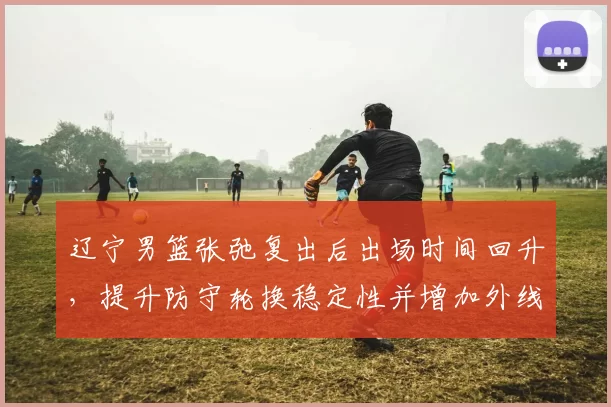 辽宁男篮张弛复出后出场时间回升,提升防守轮换稳定性并增加外线投射选择
