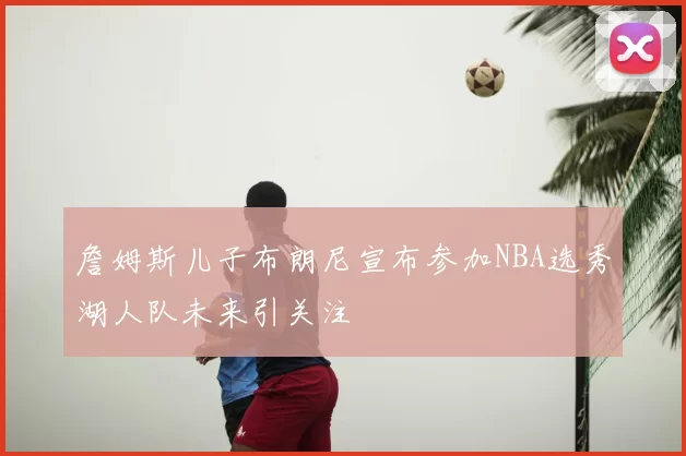 詹姆斯儿子布朗尼宣布参加NBA选秀湖人队未来引关注