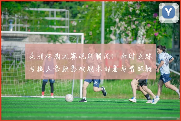 美洲杯淘汰赛规则解读：加时点球与换人条款影响战术部署与晋级概率
