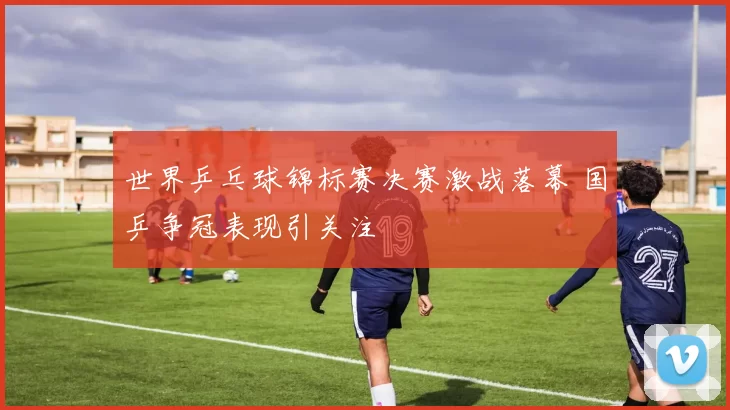 世界乒乓球锦标赛决赛激战落幕 国乒争冠表现引关注