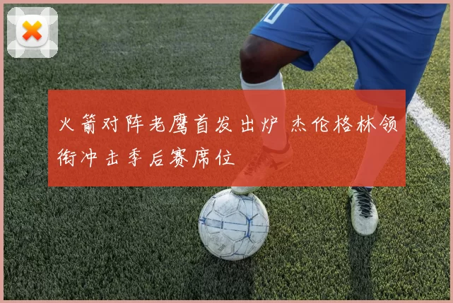 火箭对阵老鹰首发出炉 杰伦格林领衔冲击季后赛席位
