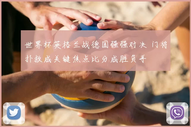 世界杯英格兰战德国强强对决 门将扑救成关键焦点比分成胜负手