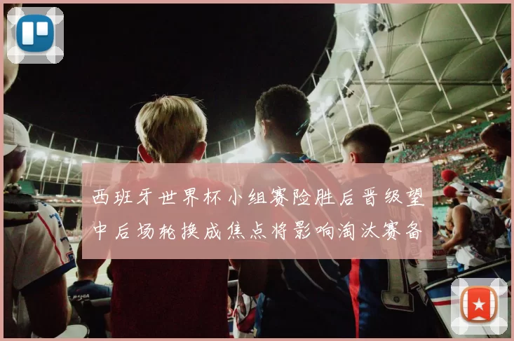 西班牙世界杯小组赛险胜后晋级望中后场轮换成焦点将影响淘汰赛备战