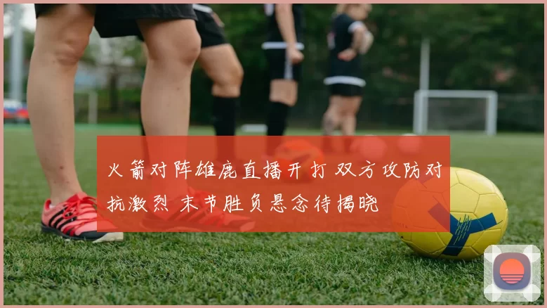 火箭对阵雄鹿直播开打 双方攻防对抗激烈 末节胜负悬念待揭晓