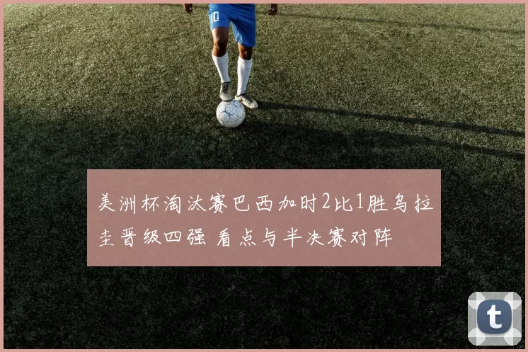 美洲杯淘汰赛巴西加时2比1胜乌拉圭晋级四强 看点与半决赛对阵