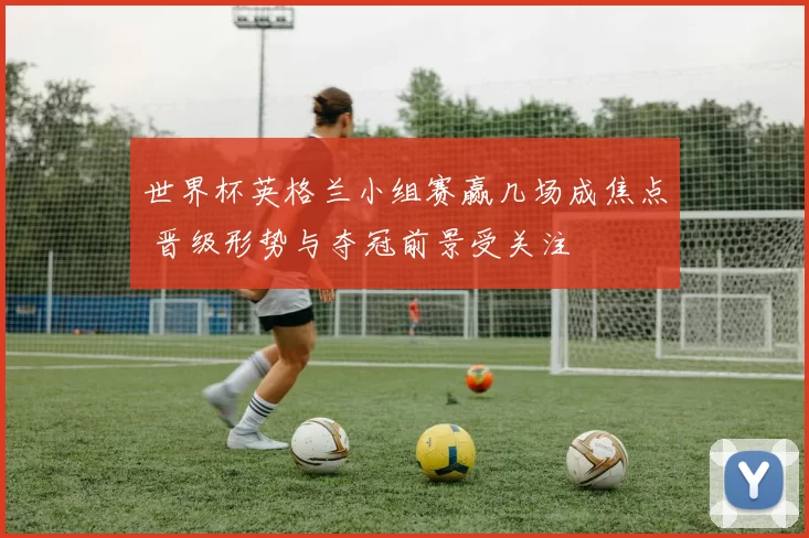 世界杯英格兰小组赛赢几场成焦点 晋级形势与夺冠前景受关注