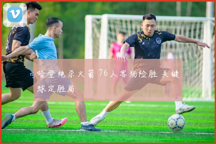 哈登绝杀火箭 76人客场险胜 关键球定胜局