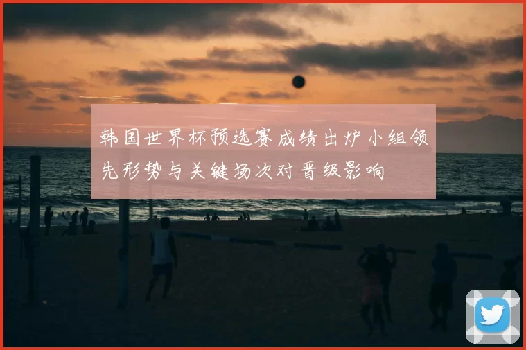 韩国世界杯预选赛成绩出炉小组领先形势与关键场次对晋级影响