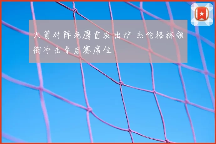 火箭对阵老鹰首发出炉 杰伦格林领衔冲击季后赛席位