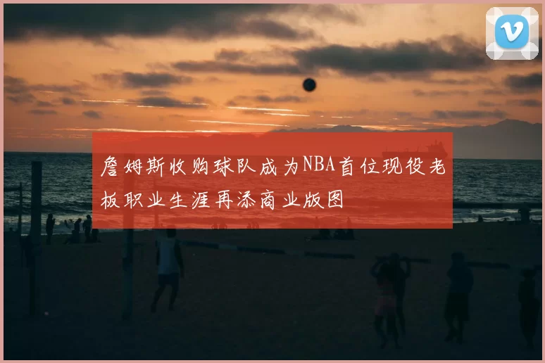 詹姆斯收购球队成为NBA首位现役老板职业生涯再添商业版图