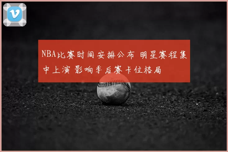 NBA比赛时间安排公布 明星赛程集中上演 影响季后赛卡位格局