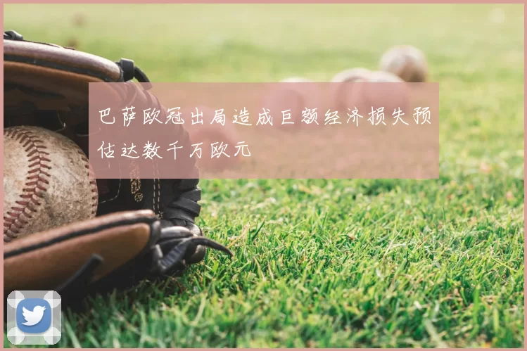 巴萨欧冠出局造成巨额经济损失预估达数千万欧元