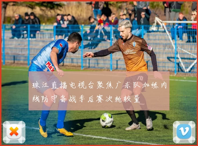 珠江直播电视台聚焦广东队加练内线防守备战季后赛次轮较量