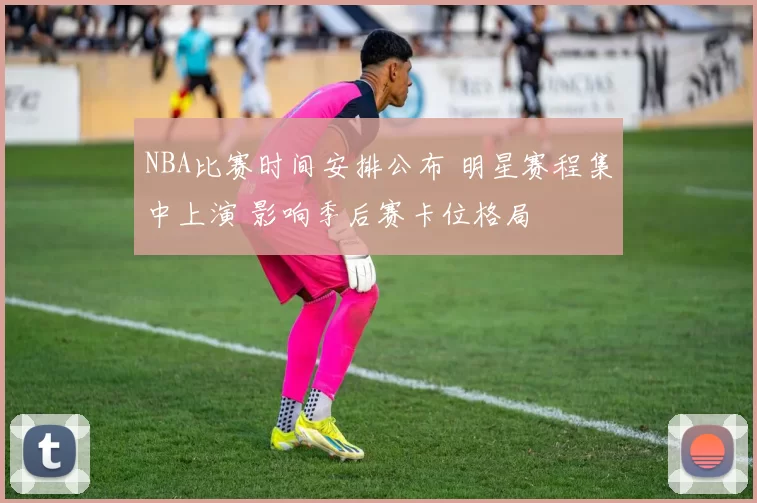 NBA比赛时间安排公布 明星赛程集中上演 影响季后赛卡位格局