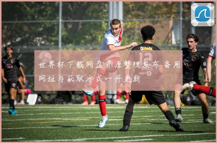 世界杯下载网盘资源整理发布 备用网址与获取方式一并更新