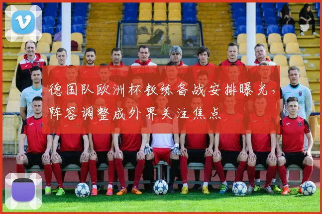 德国队欧洲杯教练备战安排曝光，阵容调整成外界关注焦点