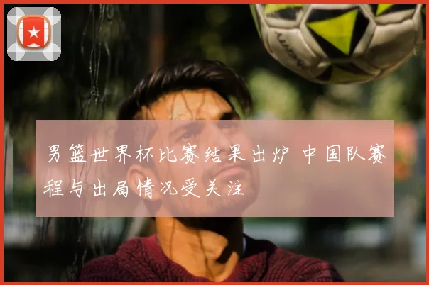 男篮世界杯比赛结果出炉 中国队赛程与出局情况受关注