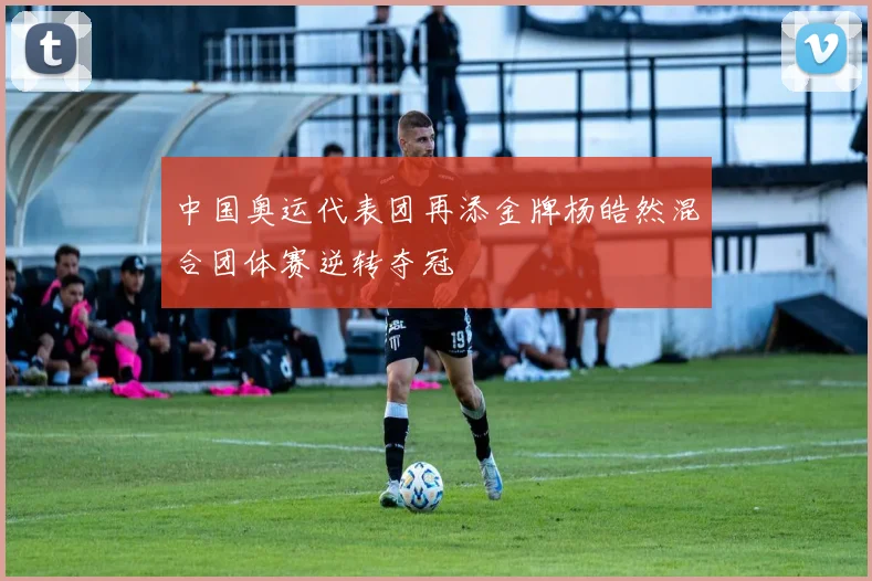 中国奥运代表团再添金牌杨皓然混合团体赛逆转夺冠