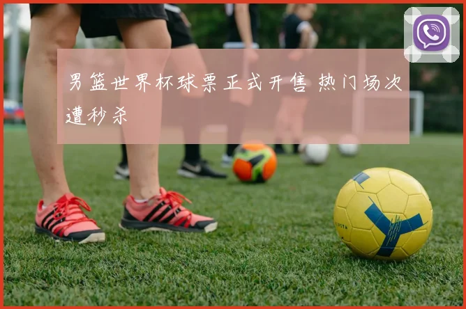 男篮世界杯球票正式开售 热门场次遭秒杀