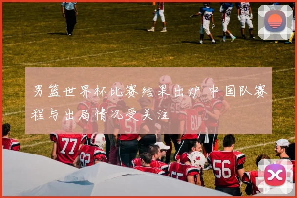 男篮世界杯比赛结果出炉 中国队赛程与出局情况受关注